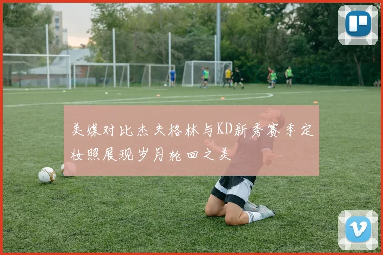 美媒对比杰夫格林与KD新秀赛季定妆照展现岁月轮回之美