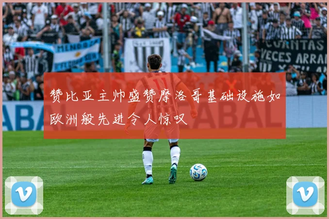 赞比亚主帅盛赞摩洛哥基础设施如欧洲般先进令人惊叹