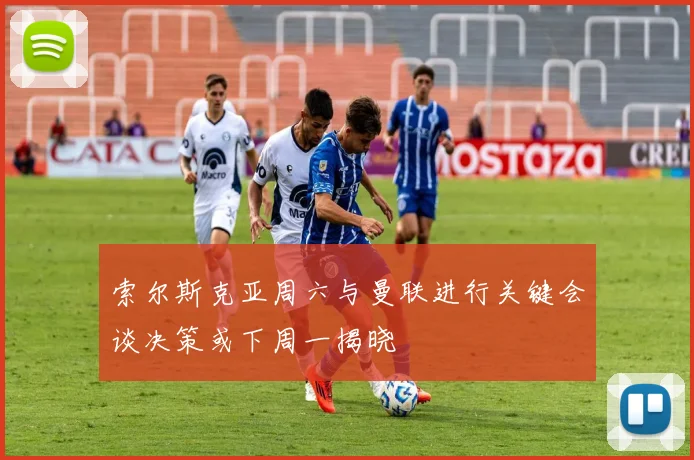 索尔斯克亚周六与曼联进行关键会谈决策或下周一揭晓