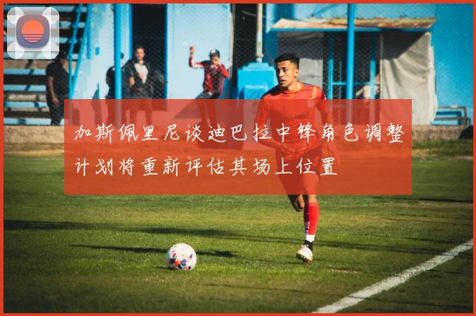 加斯佩里尼谈迪巴拉中锋角色调整计划将重新评估其场上位置
