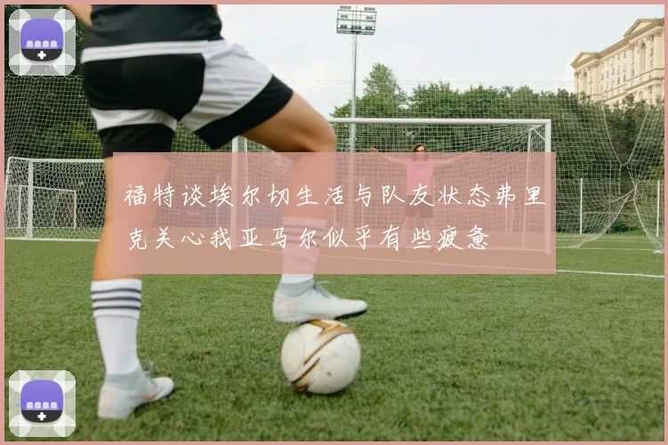 福特谈埃尔切生活与队友状态弗里克关心我亚马尔似乎有些疲惫
