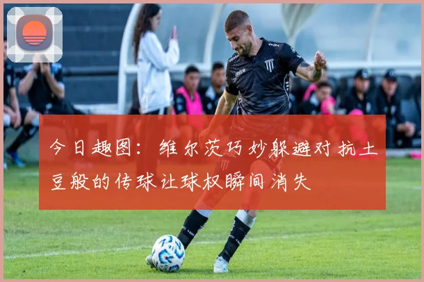 今日趣图：维尔茨巧妙躲避对抗土豆般的传球让球权瞬间消失