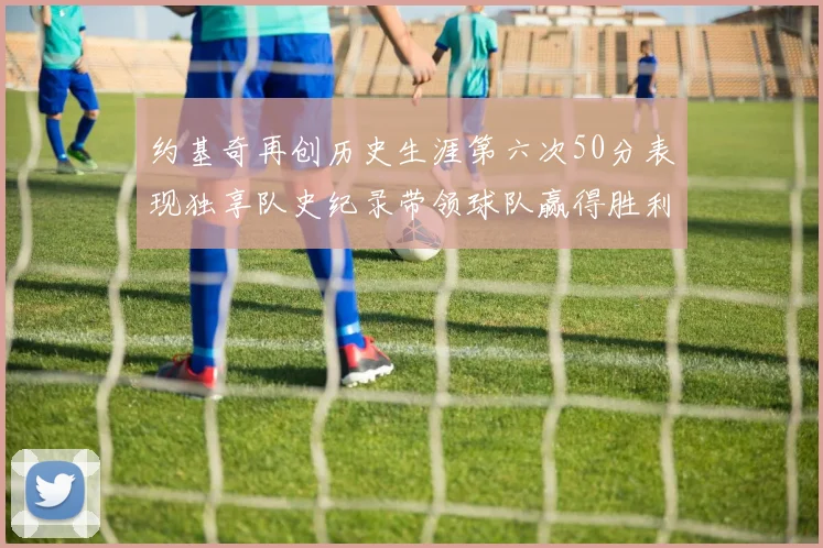 约基奇再创历史生涯第六次50分表现独享队史纪录带领球队赢得胜利