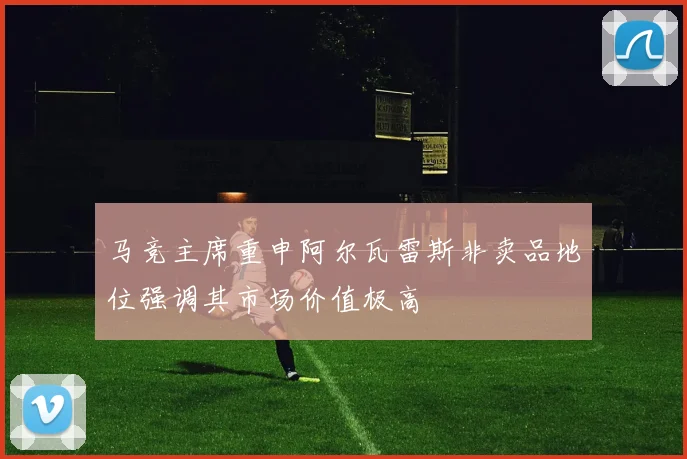 马竞主席重申阿尔瓦雷斯非卖品地位强调其市场价值极高