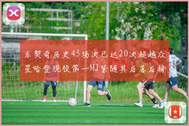 东契奇历史45场次已达20次超越众星哈登现役第一MJ紧随其后落后榜首100场