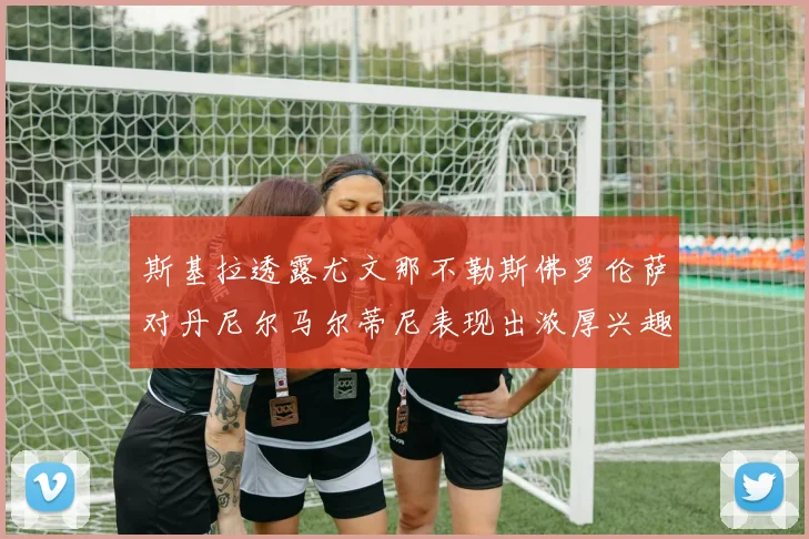 斯基拉透露尤文那不勒斯佛罗伦萨对丹尼尔马尔蒂尼表现出浓厚兴趣