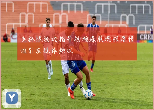 克林根场边指导杨瀚森展现深厚情谊引发媒体热议