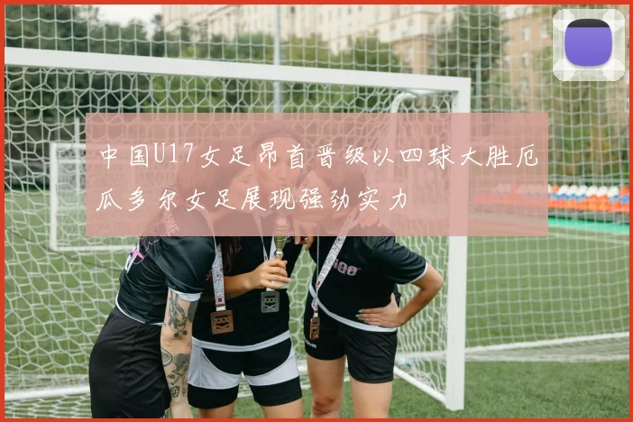 中国U17女足昂首晋级以四球大胜厄瓜多尔女足展现强劲实力
