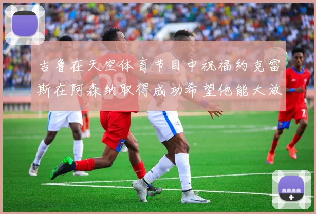 吉鲁在天空体育节目中祝福约克雷斯在阿森纳取得成功希望他能大放异彩