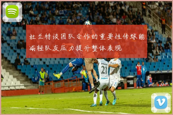 杜兰特谈团队合作的重要性传球能减轻队友压力提升整体表现