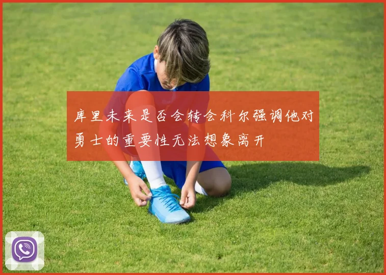 库里未来是否会转会科尔强调他对勇士的重要性无法想象离开