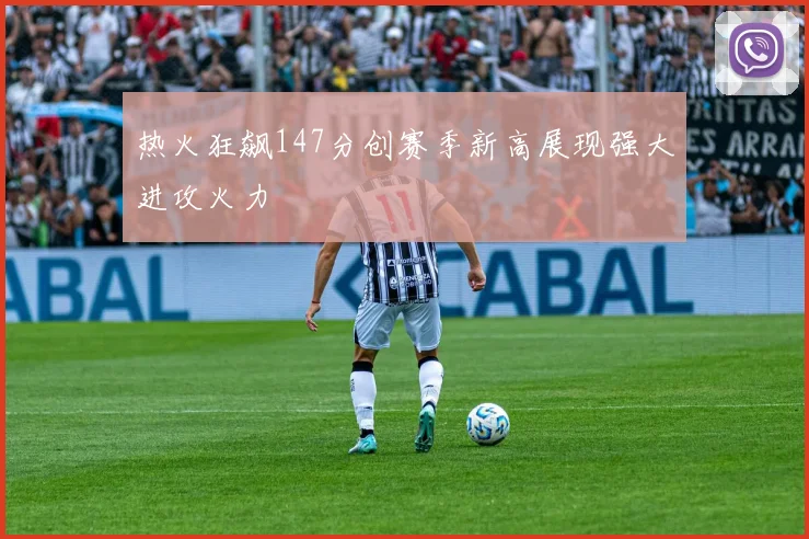 热火狂飙147分创赛季新高展现强大进攻火力
