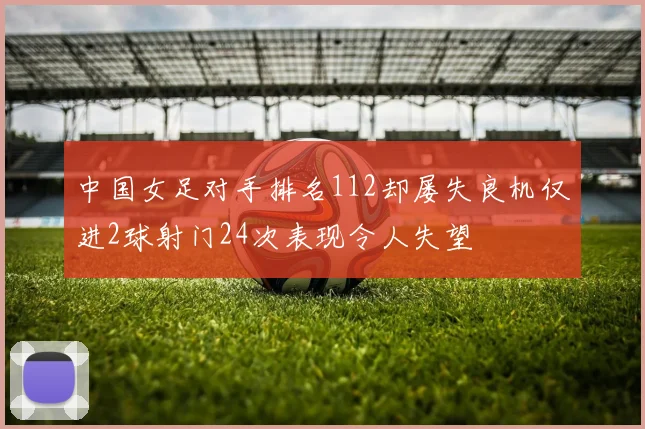 中国女足对手排名112却屡失良机仅进2球射门24次表现令人失望