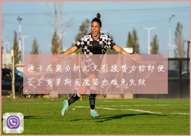 迪卡尼奥分析尤文引援潜力称即便签下克罗斯或魔笛也难免失败