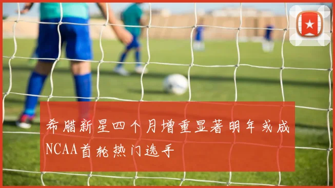 希腊新星四个月增重显著明年或成NCAA首轮热门选手