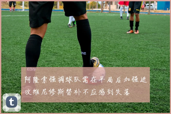 阿隆索强调球队需在平局后加强进攻维尼修斯替补不应感到失落
