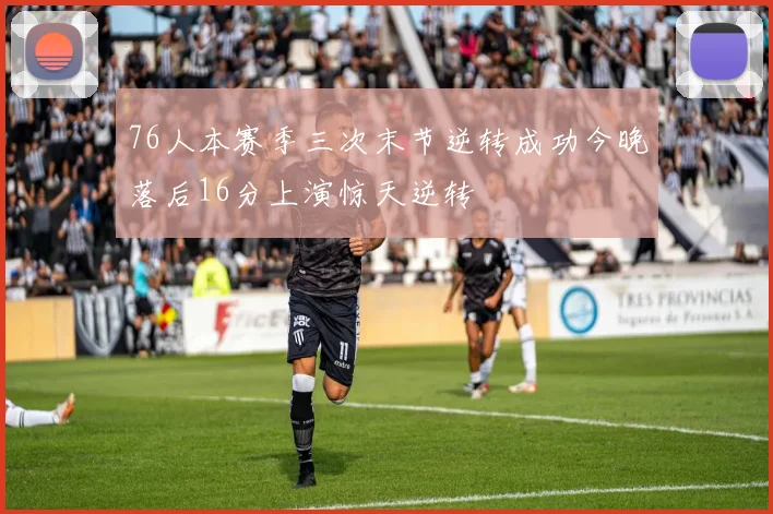 76人本赛季三次末节逆转成功今晚落后16分上演惊天逆转