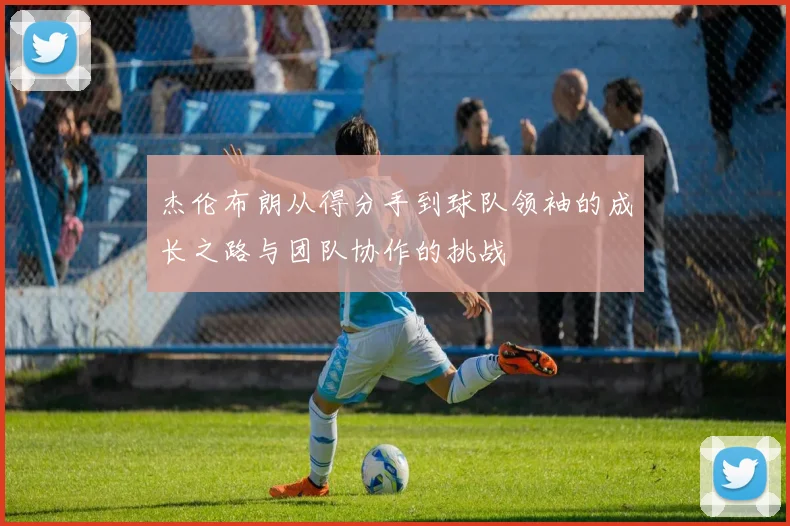 杰伦布朗从得分手到球队领袖的成长之路与团队协作的挑战