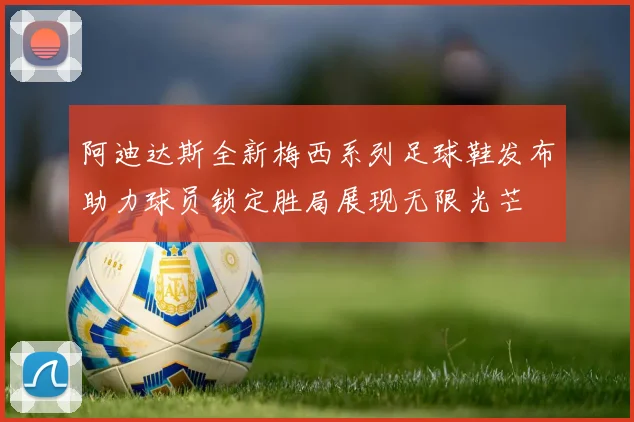 阿迪达斯全新梅西系列足球鞋发布助力球员锁定胜局展现无限光芒