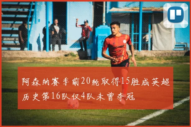 阿森纳赛季前20轮取得15胜成英超历史第16队仅4队未曾夺冠
