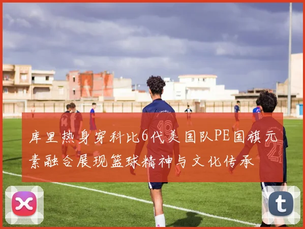 库里热身穿科比6代美国队PE国旗元素融合展现篮球精神与文化传承