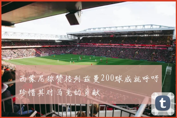 西蒙尼称赞格列兹曼200球成就呼吁珍惜其对马竞的贡献