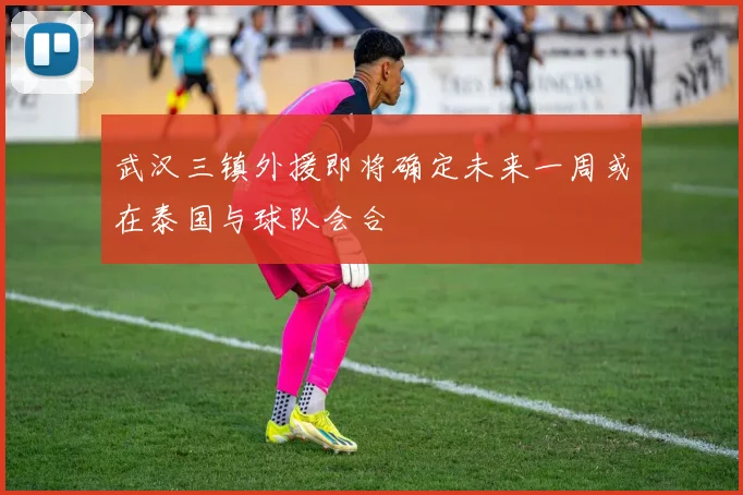 武汉三镇外援即将确定未来一周或在泰国与球队会合