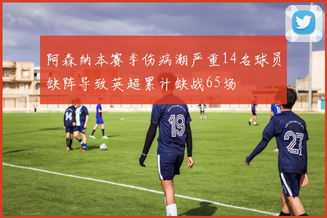 阿森纳本赛季伤病潮严重14名球员缺阵导致英超累计缺战65场