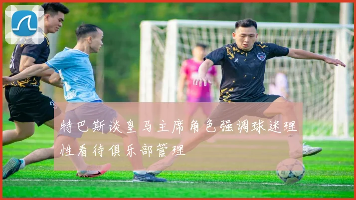 特巴斯谈皇马主席角色强调球迷理性看待俱乐部管理