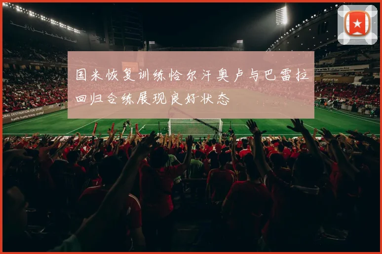 国米恢复训练恰尔汗奥卢与巴雷拉回归合练展现良好状态