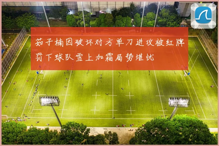 茹子楠因破坏对方单刀进攻被红牌罚下球队雪上加霜局势堪忧