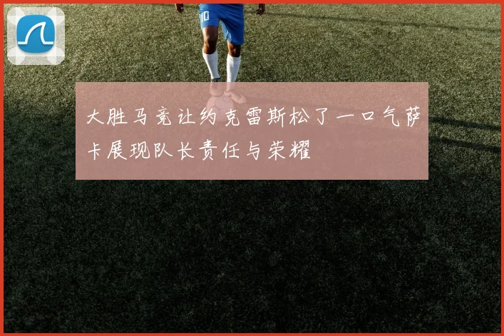 大胜马竞让约克雷斯松了一口气萨卡展现队长责任与荣耀