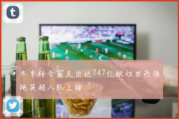 冬季转会窗支出达747亿欧切尔西领跑英超八队上榜